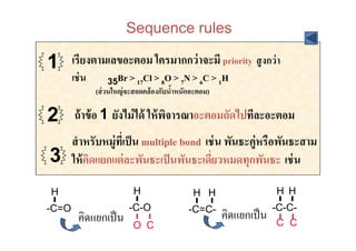 Sequence rules

1      เรียงตามเลขอะตอม ใครมากกว่ าจะมี priority สู งกว่ า
       เช่ น      35Br > 17Cl > 8O > 7N > 6C > 1H
               (ส่ วนใหญ่ จะสอดคล้ องกับนําหนักอะตอม)
                                          !

2      ถ้ าข้ อ 1 ยังไม่ ได้ ให้ พจารณาอะตอมถัดไปทีละอะตอม
                                  ิ
       สํ าหรับหมู่ทเี# ป็ น multiple bond เช่ น พันธะคู่หรือพันธะสาม
3      ให้ คดแยกแต่ ละพันธะเป็ นพันธะเดียวหมดทุกพันธะ เช่ น
            ิ                                #

H                          H                   H H                    H H
-C=O                      -C-O                                        -C-C-
         คิดแยกเป็ น
                                              -C=C-
                                                        คิดแยกเป็ น    C C
                           O C
 