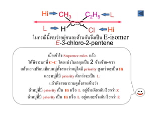 Hi      CH3         C2H5 L
                            C=C
           L           H            Cl         Hi
                          ่
       ในกรณี น) ีพบว่าอยูคนละด้านกันจึงเป็ น E-isomer
                       E-3-chloro-2-pentene
                     เมื'อเข้าใจ Sequence rules แล้ว
    ให้พิจารณาที' C=C โดยแบ่งโมเลกุลเป็ น 2 ข้างซ้าย-ขวา
แล้วแยกเปรี ยบเทียบหมู่ท) งสองว่าหมู่ใดมี priority สู งกว่าจะเป็ น Hi
                               ั
                  และหมู่ที'มี priority ตํ'ากว่าจะเป็ น L
                      แล้วพิจารณารวมดูท) งสองข้างว่า
                                             ั
     ถ้าหมู่ที'มี priority เป็ น Hi หรื อ L อยูขางเดียวกันเรี ยกว่า Z
                                                  ่ ้
    ถ้าหมู่ที'มี priority เป็ น Hi หรื อ L อยูคนละข้างกันเรี ยกว่า E
                                                ่
 