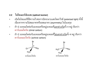 2.2 ไอโซเมอร์เชิงแสง (optical isomer)
• เป็ นไอโซเมอร์ทมีความไวต่อการบิดระนาบแสงโพลาไรซ์ (polarized light) ทังนีE
                 ี                                                     E
    เนืองจากความไม่สมมาตรหรืออสมมาตร (asymmetry) ในโมเลกุล
• ถ้า C อะตอมใดต่อกับอะตอมหรือหมูอะตอมทีแตกต่างกันทัง 4 หมู่ เรียกว่า
                                    ่                E
    คาร์บอนไครัล (chiral carbon)
• ถ้า C อะตอมใดต่อกับอะตอมหรือหมูอะตอมทีไม่แตกต่างกันทัง 4 หมู่ เรียกว่า
                                      ่                 E
    คาร์บอนอะไครัล (achiral carbon)
                        Br                              Br

                        C*                              C
                Cl             H               H3C              H
                  H3C                             H3C
                คาร์บอนไครัล                   คาร์บอนอะไครัล
 