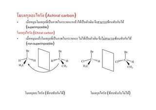 โมเลกุลอะไครัล (Achiral carbon)
•      เมื'อหมุนโมเลกุลที'เป็ นภาพในกระจกเงาแล้วได้เป็ นตัวเดิม จึงสามารถซ้อนทับกันได้
       (superimposible)
โมเลกุลไครัล (Chiral carbon)
•      เมื'อหมุนแล้วโมเลกุลที'เป็ นภาพในกระจกเงา ไม่ได้เป็ นตัวเดิม จึงไม่สามารถซ้อนทับกันได้
       (non-superimposible)
           Br                       Br                      Br                         Br

           C                        C                       C                          C
    H            H            H             H       Cl           H             Cl               H
    H3 C                                 CH3         H3 C                                   CH3




           โมเลกุลอะไครัล (ซ้อนทับกันได้)                   โมเลกุลไครัล (ซ้อนทับกันไม่ได้)
 