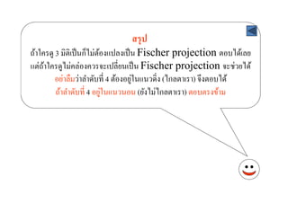 สรุ ป
ถ้าใครดู 3 มิติเป็ นก็ไม่ตองแปลงเป็ น Fischer projection ตอบได้เลย
                          ้
แต่ถาใครดูไม่คล่องควรจะเปลี'ยนเป็ น Fischer projection จะช่วยได้
     ้
                                      ่
         อย่าลืมว่าลําดับที' 4 ต้องอยูในแนวดิ'ง (ไกลตาเรา) จึงตอบได้
                            ่
         ถ้าลําดับที' 4 อยูในแนวนอน (ยังไม่ไกลตาเรา) ตอบตรงข้าม
 