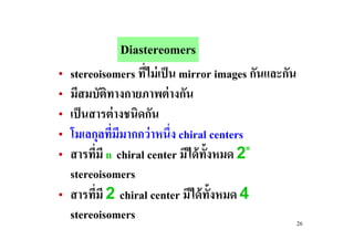 Diastereomers
• stereoisomers ทีไม่ เป็ น mirror images กันและกัน
                   #
• มีสมบัตทางกายภาพต่ างกัน
            ิ
• เป็ นสารต่ างชนิดกัน
• โมเลกุลทีมมากกว่ าหนึ#ง chiral centers
              # ี
                                         n
• สารทีมี n chiral center มีได้ ท!งหมด 2
        #                         ั
  stereoisomers
• สารทีมี 2 chiral center มีได้ ท!งหมด 4
          #                         ั
  stereoisomers                                       26
 