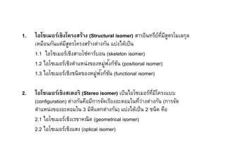 1.   ไอโซเมอร์เชิงโครงสร้าง (Structural isomer) สารอินทรียทมีสตรโมเลกุล
                                                            ์ ี ู
     เหมือนกันแต่มสตรโครงสร้างต่างกัน แบ่งได้เป็ น
                   ีู
     1.1 ไอโซเมอร์เชิงสายโซ่คาร์บอน (skeleton isomer)
                                    ่ ั ั
     1.2 ไอโซเมอร์เชิงตําแหน่งของหมูฟงก์ชน (positional isomer)
                                ่ ั ั
     1.3 ไอโซเมอร์เชิงชนิดของหมูฟงก์ชน (functional isomer)

2.   ไอโซเมอร์เชิงสเตอริ (Stereo isomer) เป็ นไอโซเมอร์ทมีโครงแบบ
                                                            ี
     (configuration) ต่างกันคือมีการจัดเรียงอะตอมในทีว่างต่างกัน (การจัด
     ตําแหน่งของอะตอมใน 3 มิตแตกต่างกัน) แบ่งได้เป็ น 2 ชนิด คือ
                                  ิ
     2.1 ไอโซเมอร์เชิงเรขาคณิต (geometrical isomer)
     2.2 ไอโซเมอร์เชิงแสง (optical isomer)
 