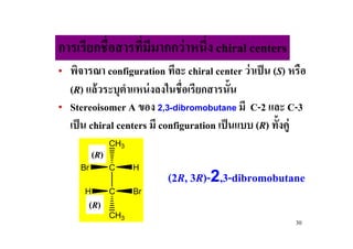 การเรียกชื#อสารทีมีมากกว่ าหนึ#ง chiral centers
                 #
• พิจารณา configuration ทีละ chiral center ว่าเป็ น (S) หรือ
  (R) แล้ วระบุตาแหน่ งลงในชื#อเรียกสารนั!น
                 ํ
• Stereoisomer A ของ 2,3-dibromobutane มี C-2 และ C-3
  เป็ น chiral centers มี configuration เป็ นแบบ (R) ทั!งคู่
                CH3
          (R)
     Br         C     H
                           (2R, 3R)-2,3-dibromobutane
      H         C     Br
       (R)
                CH3
                                                          30
 