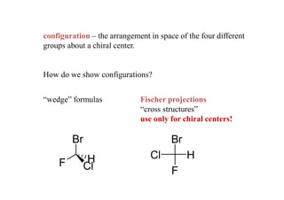 configuration – the arrangement in space of the four different
groups about a chiral center.


How do we show configurations?


“wedge” formulas             Fischer projections
                             “cross structures”
                             use only for chiral centers!

        Br                             Br
             H                  Cl          H
    F       Cl                         F
 