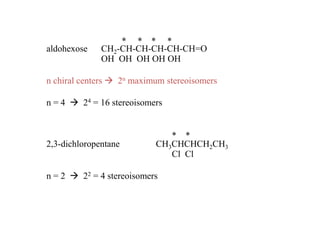 * * * *
aldohexose     CH2-CH-CH-CH-CH-CH=O
               OH OH OH OH OH

n chiral centers   2n maximum stereoisomers

n=4       24 = 16 stereoisomers


                                * *
2,3-dichloropentane          CH3CHCHCH2CH3
                                Cl Cl

n=2       22 = 4 stereoisomers
 