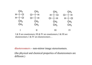 CH3               CH3                   CH3             CH3
H   Cl           Cl   H                 H   Cl         Cl   H
H   Cl           Cl   H                Cl   H           H   Cl
  CH2               CH2                   CH2             CH2
  CH3               CH3                   CH3             CH3

     I                  II                   III                IV
I & II are enantiomers; III & IV are enantiomers; I & III are
diastereomers; I & IV are diastereomers…




diastereomers – non-mirror image stereoisomers.
(the physical and chemical properties of diastereomers are
different.)
 