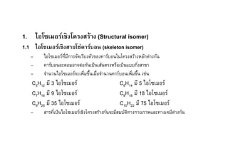 1. ไอโซเมอร์เชิงโครงสร้าง (Structural isomer)
1.1 ไอโซเมอร์เชิงสายโซ่คาร์บอน (skeleton isomer)
   –    ไอโซเมอร์ทมีการจัดเรียงตัวของคาร์บอนในโครงสร้างหลักต่างกัน
                  ี
   –    คาร์บอนอะตอมอาจต่อกันเป็ นเส้นตรงหรือเป็ นแบบกิงสาขา
   –    จํานวนไอโซเมอร์จะเพิมขึนเมือจํานวนคาร์บอนเพิมขึน เช่น
                               E                       E
   C5H12 มี 3 ไอโซเมอร์                       C6H14 มี 5 ไอโซเมอร์
   C7H16 มี 9 ไอโซเมอร์                       C8H18 มี 18 ไอโซเมอร์
   C9H20 มี 35 ไอโซเมอร์                      C10H22 มี 75 ไอโซเมอร์
   –    สารทีเป็ นไอโซเมอร์เชิงโครงสร้างกันจะมีสมบัตทางกายภาพและทางเคมีต่างกัน
                                                    ิ
 