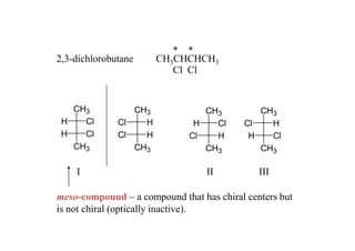 * *
2,3-dichlorobutane     CH3CHCHCH3
                          Cl Cl


   CH3           CH3             CH3         CH3
 H   Cl       Cl   H           H   Cl     Cl   H
 H   Cl       Cl   H          Cl   H       H   Cl
   CH3           CH3             CH3         CH3

    I                             II          III

meso-compound – a compound that has chiral centers but
is not chiral (optically inactive).
 