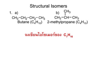 Structural Isomers
1. a)                    b) CH3
 CH3 CH2 CH2 CH3        CH3 CH CH3
    Butane (C4H10)   2-methylpropane (C4H10)


        จงเขียนไอโซเมอร์ของ C7H16
 