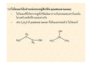 1.2 ไอโซเมอร์เชิงตําแหน่ งของหมู่ฟังก์ชน (positional isomer)
                                       ั
                             ่ ั ั
   – ไอโซเมอร์ทเกิดจากหมูฟงก์ชนนัลมาเกาะกับอะตอมของคาร์บอนใน
                   ี
        โครงสร้างหลักทีตําแหน่งต่างกัน
   – เช่น C3H8O มี positional isomer ทีเป็ นแอลกอฮอล์ 2 ไอโซเมอร์

                                             OH
               H2
               C                            CH
       H3C           C     OH        H3C          CH3
                     H2
 