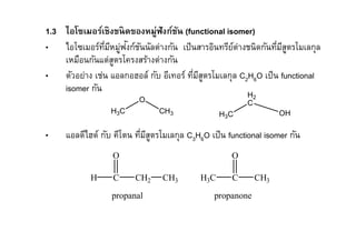 1.3 ไอโซเมอร์เชิงชนิดของหมู่ฟังก์ชน (functional isomer)
                                   ั
               ี ่ ั ั
• ไอโซเมอร์ทมีหมูฟงก์ชนนัลต่างกัน เป็ นสารอินทรียต่างชนิดกันทีมีสตรโมเลกุล
                                                   ์               ู
    เหมือนกันแต่สตรโครงสร้างต่างกัน
                 ู
• ตัวอย่าง เช่น แอลกอฮอล์ กับ อีเทอร์ ทีมีสตรโมเลกุล C2H6O เป็ น functional
                                           ู
    isomer กัน
                                                         H2
                          O                              C
                  H3 C          CH3               H3 C            OH

•    แอลดีไฮด์ กับ คีโตน ทีมีสตรโมเลกุล C3H6O เป็ น functional isomer กัน
                              ู
                  O                                  O

            H     C      CH2     CH3        H3C      C      CH3

                  propanal                      propanone
 