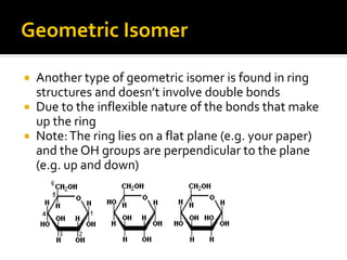Geometric Isomer

 Another type of geometric isomer is found in ring
  structures and doesn’t involve double bonds
 Due to the inflexible nature of the bonds that make
  up the ring
 Note: The ring lies on a flat plane (e.g. your paper)
  and the OH groups are perpendicular to the plane
  (e.g. up and down)
 