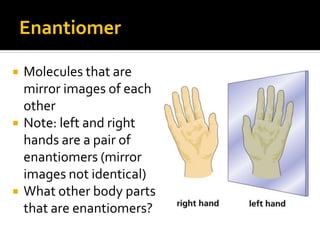 Enantiomer

   Molecules that are
    mirror images of each
    other
   Note: left and right
    hands are a pair of
    enantiomers (mirror
    images not identical)
   What other body parts
    that are enantiomers?
 