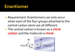 Enantiomer

   Requirement: Enantiomers can only occur
    when each of the four groups attached to the
    central carbon atom are all different.
   The central carbon is known as a chiral
    carbon and the molecule is chiral.
 