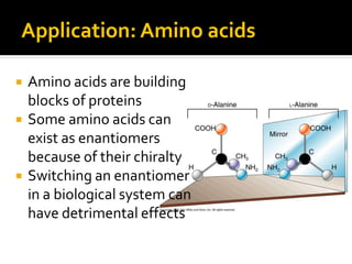 Application: Amino acids

   Amino acids are building
    blocks of proteins
   Some amino acids can
    exist as enantiomers
    because of their chiralty
   Switching an enantiomer
    in a biological system can
    have detrimental effects
 