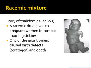 Racemic mixture

Story of thalidomide (1960’s)
 A racemic drug given to
  pregnant women to combat
  morning sickness
 One of the enantiomers
  caused birth defects
  (teratogen) and death


                                http://www.thalidomide.ca/the-canadian-tragedy/
 