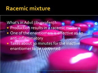 Racemic mixture

What’s in Advil (ibuprofen)?
 Production results in a racemic mixture
 One of the enantiomers is effective as an
  anti-inflammatory
 Takes about 30 minutes for the inactive
  enantiomer to be converted



                http://www.brookscole.com/chemistry_d/templates/student_resources/0534389996_mcmurry/CHEM_A_WORK/chapter9.htm
                The World of Chemistry, 4 ed. 2007. Thomson Brooks/Cole. Joesten, Castellion, & Hogg.
 