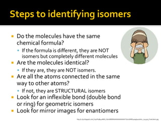 Steps to identifying isomers

   Do the molecules have the same
    chemical formula?
     If the formula is different, they are NOT
      isomers but completely different molecules
   Are the molecules identical?
     If they are, they are NOT isomers.
   Are all the atoms connected in the same
    way to other atoms?
     If not, they are STRUCTURAL isomers
 Look for an inflexible bond (double bond
  or ring) for geometric isomers
 Look for mirror images for enantiomers
                               http://2.bp.blogspot.com/_K91FA3B4cpM/SJ_NUmBWWGI/AAAAAAAAACY/UzL8H8Q4oag/s400/ist2_1744503_frustration.jpg
 