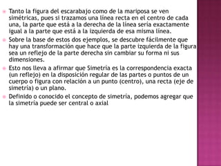  Tanto la figura del escarabajo como de la mariposa se ven
simétricas, pues si trazamos una línea recta en el centro de cada
una, la parte que está a la derecha de la línea sería exactamente
igual a la parte que está a la izquierda de esa misma línea.
 Sobre la base de estos dos ejemplos, se descubre fácilmente que
hay una transformación que hace que la parte izquierda de la figura
sea un reflejo de la parte derecha sin cambiar su forma ni sus
dimensiones.
 Esto nos lleva a afirmar que Simetría es la correspondencia exacta
(un reflejo) en la disposición regular de las partes o puntos de un
cuerpo o figura con relación a un punto (centro), una recta (eje de
simetría) o un plano.
 Definido o conocido el concepto de simetría, podemos agregar que
la simetría puede ser central o axial
 