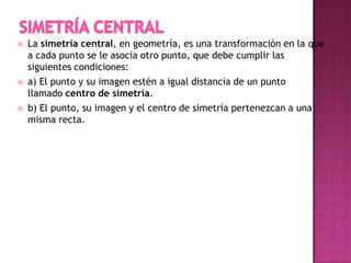  La simetría central, en geometría, es una transformación en la que
a cada punto se le asocia otro punto, que debe cumplir las
siguientes condiciones:
 a) El punto y su imagen estén a igual distancia de un punto
llamado centro de simetría.
 b) El punto, su imagen y el centro de simetría pertenezcan a una
misma recta.
 