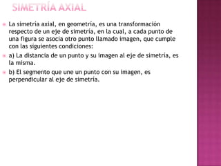  La simetría axial, en geometría, es una transformación
respecto de un eje de simetría, en la cual, a cada punto de
una figura se asocia otro punto llamado imagen, que cumple
con las siguientes condiciones:
 a) La distancia de un punto y su imagen al eje de simetría, es
la misma.
 b) El segmento que une un punto con su imagen, es
perpendicular al eje de simetría.
 