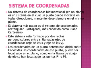  Un sistema de coordenadas bidimensional (en un plano)
es un sistema en el cual un punto puede moverse en
todas direcciones, manteniéndose siempre en el mismo
plano.
 El sistema más usado es el sistema de coordenadas
rectangular u ortogonal, más conocido como Plano
Cartesiano.
 Este sistema está formado por dos rectas
perpendiculares entre sí llamadas ejes de
coordenadas (eje de las x y eje de las y).
 Las coordenadas de un punto determinan dicho punto.
Conocidas las coordenadas de ese punto, puede ser
localizado en el plano, como en la figura de abajo
donde se han localizado los puntos P1 y P2.
 