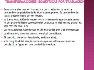  En una transformación isométrica por traslación se realiza
un cambio de posición de la figura en el plano. Es un cambio de
lugar, determinado por un vector.
 se llama traslación de vector (v) a la isometría que a cada punto
m del plano le hace corresponder un punto m' del mismo plano, tal
que mm' es igual a v.
 Las traslaciones isométricas están marcadas por tres elementos:
 La dirección, si es horizontal, vertical un oblicua.
 El sentido, derecha, izquierda, arriba y abajo.
 Y la magnitud del desplazamiento que se refiere a cuánto se
desplazó la figura en una unidad de medida.
 