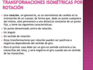 Una rotación, en geometría, es un movimiento de cambio en la
orientación de un cuerpo; de forma que, dado un punto cualquiera
del mismo, este permanece a una distancia constante de un punto
fijo, y tiene las siguientes características:
 Un punto denominado centro de rotación.
 Un ángulo
 Un sentido de rotación.
 Estas transformaciones por rotación pueden ser positivas o
negativas dependiendo del sentido de giro.
 Para el primer caso debe ser un giro en sentido contrario a las
manecillas del reloj, y será negativo el giro cuando sea en sentido
de las manecillas.
 