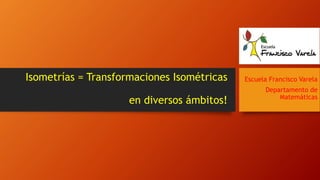 Isometrías = Transformaciones Isométricas
en diversos ámbitos!
Escuela Francisco Varela
Departamento de
Matemáticas
 