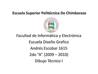 Escuela Superior Politécnica De Chimborazo Facultad de Informática y Electrónica Escuela Diseño Grafico Andrés Escobar 1615 2do “A” (2009 – 2010) Dibujo Técnico I 