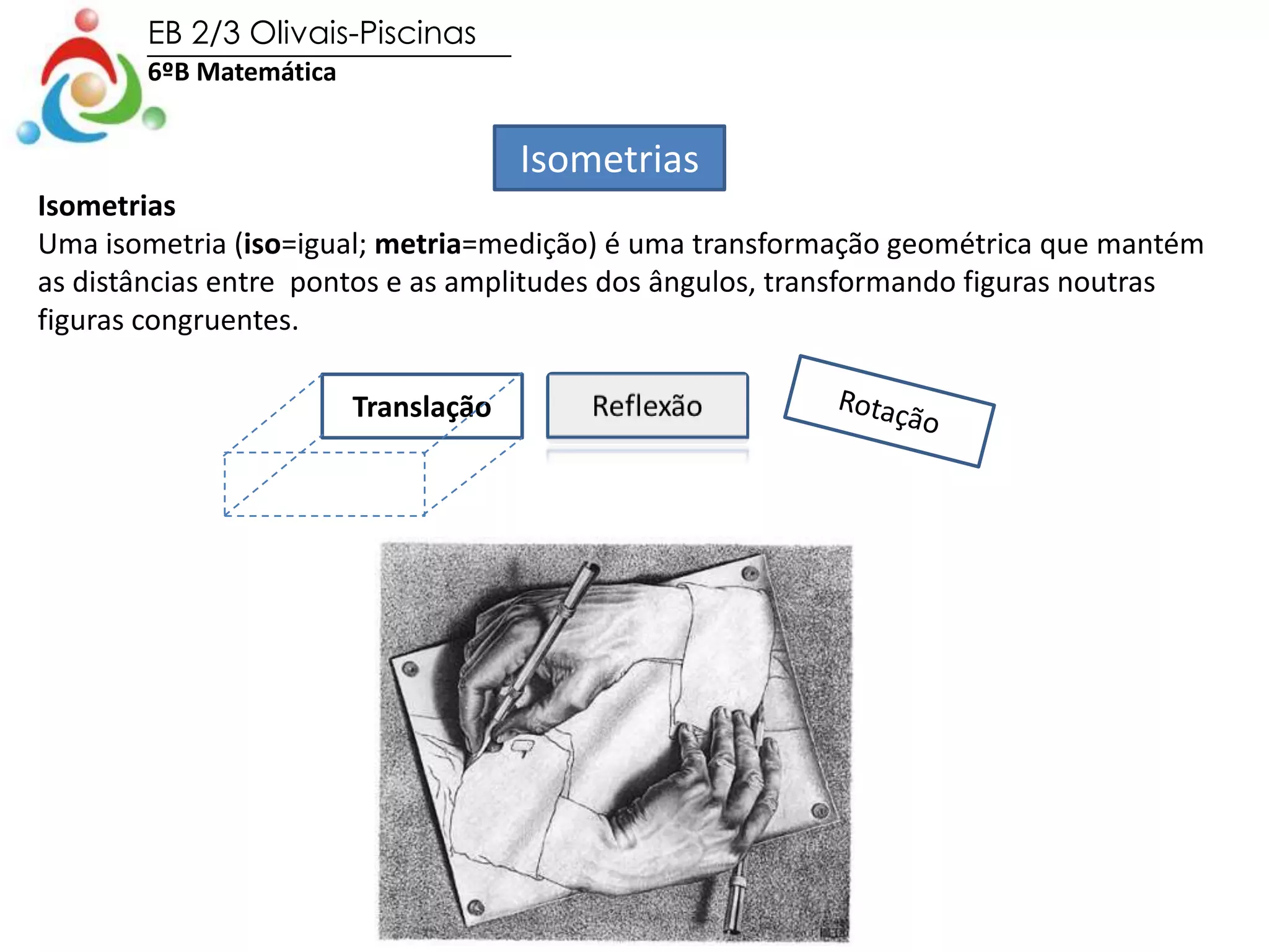 EB 2/3 Olivais-Piscinas
6ºB Matemática
Isometrias
Isometrias
Uma isometria (iso=igual; metria=medição) é uma transformação geométrica que mantém
as distâncias entre pontos e as amplitudes dos ângulos, transformando figuras noutras
figuras congruentes.
Translação