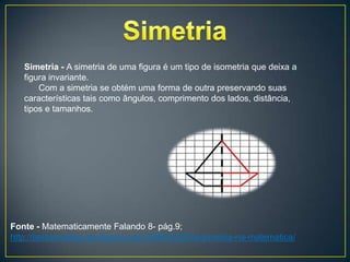 Simetria - A simetria de uma figura é um tipo de isometria que deixa a
   figura invariante.
       Com a simetria se obtém uma forma de outra preservando suas
   características tais como ângulos, comprimento dos lados, distância,
   tipos e tamanhos.




Fonte - Matematicamente Falando 8- pág.9;
http://belasimetrias.wordpress.com/2008/02/20/a-simetria-na-matematica/
 