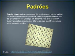 Padrão (ou mosaico) - em matemática utiliza-se a palavra padrão
    para indicar um desenho plano que se repete periodicamente mais
    do que uma direção (ou seja: um desenho para o qual existem
    duas translações, em direções diferentes, que mantêm invariante
    a estrutura do padrão).




Fonte - http://www.atractor.pt/simetria/matematica/caixas/
 