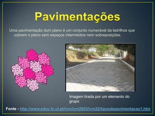 Uma pavimentação dum plano é um conjunto numerável da ladrilhos que
   cobrem o plano sem espaços intermédios nem sobreposições.




                                 Imagem tirada por um elemento do
                                 grupo
Fonte - http://www.educ.fc.ul.pt/icm/icm2003/icm22/tiposdepavimentacao1.htm
 
