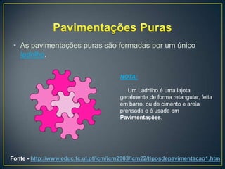 • As pavimentações puras são formadas por um único
   ladrilho.

                                       NOTA:

                                          Um Ladrilho é uma lajota
                                       geralmente de forma retangular, feita
                                       em barro, ou de cimento e areia
                                       prensada e é usada em
                                       Pavimentações.




Fonte - http://www.educ.fc.ul.pt/icm/icm2003/icm22/tiposdepavimentacao1.htm
 