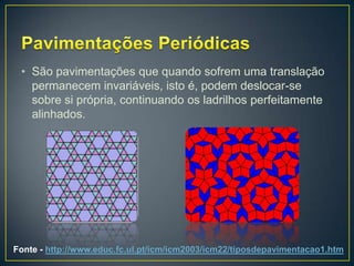 • São pavimentações que quando sofrem uma translação
   permanecem invariáveis, isto é, podem deslocar-se
   sobre si própria, continuando os ladrilhos perfeitamente
   alinhados.




Fonte - http://www.educ.fc.ul.pt/icm/icm2003/icm22/tiposdepavimentacao1.htm
 