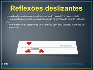 Uma reflexão deslizante é uma transformação geométrica que consiste:
   • Numa reflexão seguida de uma translação na direção do eixo de reflexão;
   OU
   • Numa translação seguida de uma reflexão com eixo paralelo à direção da
     translação.




Fonte - https://sites.google.com/site/desmatematicos/videos/8o-ano/translacao-
rotacao-reflexao-reflexao-deslizante-e-simetrias
 