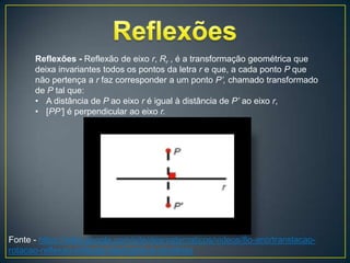 Reflexões - Reflexão de eixo r, Rr , é a transformação geométrica que
      deixa invariantes todos os pontos da letra r e que, a cada ponto P que
      não pertença a r faz corresponder a um ponto P’, chamado transformado
      de P tal que:
      • A distância de P ao eixo r é igual à distância de P’ ao eixo r,
      • [PP’] é perpendicular ao eixo r.




Fonte - https://sites.google.com/site/desmatematicos/videos/8o-ano/translacao-
rotacao-reflexao-reflexao-deslizante-e-simetrias
 