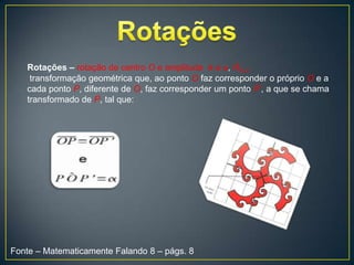 Rotações – rotação de centro O e amplitude é a α, RO,α
    transformação geométrica que, ao ponto O faz corresponder o próprio O e a
   cada ponto P, diferente de O, faz corresponder um ponto P’, a que se chama
   transformado de P, tal que:




Fonte – Matematicamente Falando 8 – págs. 8
 