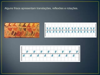 Alguns frisos apresentam translações, reflexões e rotações.
 