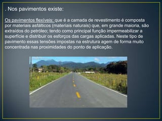 . Nos pavimentos existe:

Os pavimentos flexíveis: que é a camada de revestimento é composta
por materiais asfálticos (materiais naturais) que, em grande maioria, são
extraídos do petróleo; tendo como principal função impermeabilizar a
superfície e distribuir os esforços das cargas aplicadas. Neste tipo de
pavimento essas tensões impostas na estrutura agem de forma muito
concentrada nas proximidades do ponto de aplicação.
 