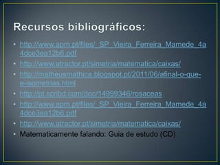 • http://www.apm.pt/files/_SP_Vieira_Ferreira_Mamede_4a
  4dce3ea12b6.pdf
• http://www.atractor.pt/simetria/matematica/caixas/
• http://matheusmathica.blogspot.pt/2011/06/afinal-o-que-
  e-isometrias.html
• http://pt.scribd.com/doc/14999346/rosaceas
• http://www.apm.pt/files/_SP_Vieira_Ferreira_Mamede_4a
  4dce3ea12b6.pdf
• http://www.atractor.pt/simetria/matematica/caixas/
• Matematicamente falando: Guia de estudo (CD)
 
