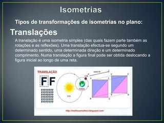 Tipos de transformações de isometrias no plano:

Translações
 A translação é uma isometria simples (das quais fazem parte também as
 rotações e as reflexões). Uma translação efectua-se segundo um
 determinado sentido, uma determinada direção e um determinado
 comprimento. Numa translação a figura final pode ser obtida deslocando a
 figura inicial ao longo de uma reta.
 