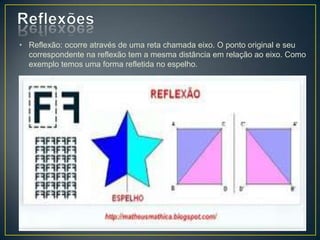 • Reflexão: ocorre através de uma reta chamada eixo. O ponto original e seu
  correspondente na reflexão tem a mesma distância em relação ao eixo. Como
  exemplo temos uma forma refletida no espelho.
 