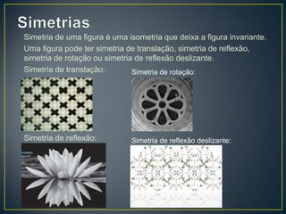 Simetria de uma figura é uma isometria que deixa a figura invariante.
Uma figura pode ter simetria de translação, simetria de reflexão,
simetria de rotação ou simetria de reflexão deslizante.
Simetria de translação:        Simetria de rotação:




Simetria de reflexão:         Simetria de reflexão deslizante:
 