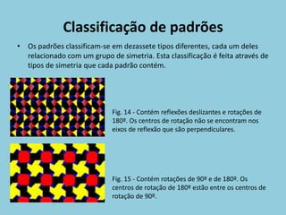 Classificação de padrões
• Os padrões classificam-se em dezassete tipos diferentes, cada um deles
  relacionado com um grupo de simetria. Esta classificação é feita através de
  tipos de simetria que cada padrão contém.




                             Fig. 14 - Contém reflexões deslizantes e rotações de
                             180º. Os centros de rotação não se encontram nos
                             eixos de reflexão que são perpendiculares.




                             Fig. 15 - Contém rotações de 90º e de 180º. Os
                             centros de rotação de 180º estão entre os centros de
                             rotação de 90º.
 