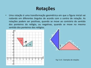 Rotações
• Uma rotação é uma transformação geométrica em que a figura inicial vai
  rodando em diferentes ângulos de acordo com o centro de rotação. As
  rotações podem ser positivas, quando se move ao contrário do sentido
  dos ponteiros do relógio, ou negativas, quando se move no mesmo
  sentido dos ponteiros dos relógios.




                                             Fig. 5 e 6 - Exemplos de rotações
 