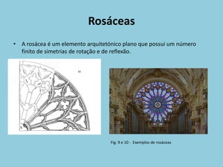 Rosáceas
• A rosácea é um elemento arquitetónico plano que possui um número
  finito de simetrias de rotação e de reflexão.




                                   Fig. 9 e 10 - Exemplos de rosáceas
 
