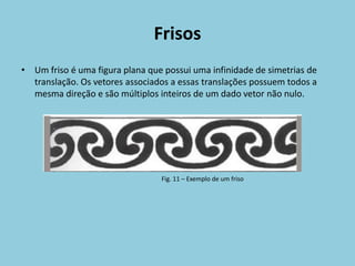 Frisos
• Um friso é uma figura plana que possui uma infinidade de simetrias de
  translação. Os vetores associados a essas translações possuem todos a
  mesma direção e são múltiplos inteiros de um dado vetor não nulo.




                                 Fig. 11 – Exemplo de um friso
 